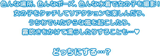 色んな場所、色んなポーズ、色んな水着で女の子を撮影！ 女の子をタッチしてリアクションを楽しんだり、 うちわでいたずらな風を起こしたり、霧吹きをかけて濡らしたりすることも、どっちにする？